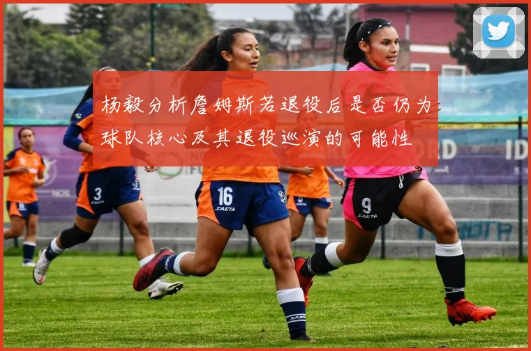 杨毅分析詹姆斯若退役后是否仍为球队核心及其退役巡演的可能性