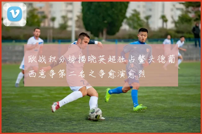 欧战积分榜揭晓英超独占鳌头德葡西意争第二名之争愈演愈烈