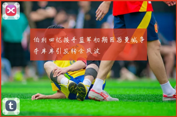 伯利回忆接手蓝军初期困惑曼城争夺库库引发转会风波
