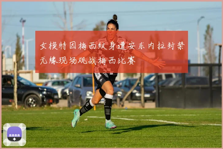 女模特因梅西纹身遭安东内拉封禁无缘现场观战梅西比赛
