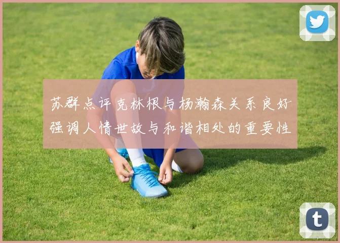 苏群点评克林根与杨瀚森关系良好强调人情世故与和谐相处的重要性