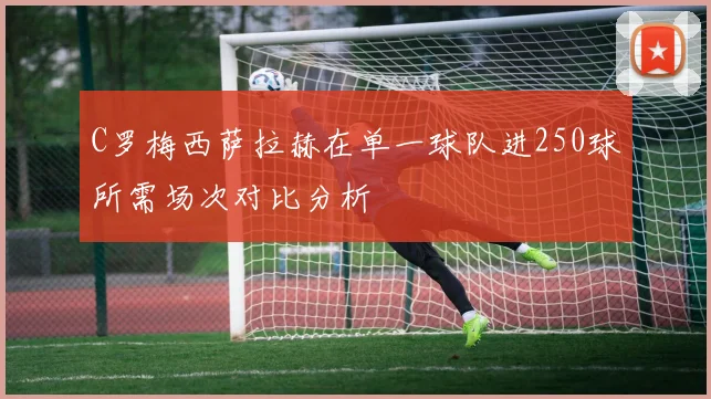 C罗梅西萨拉赫在单一球队进250球所需场次对比分析