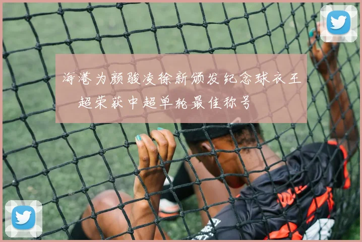 海港为颜骏凌徐新颁发纪念球衣王燊超荣获中超单轮最佳称号