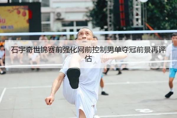 石宇奇世锦赛前强化网前控制男单夺冠前景再评估